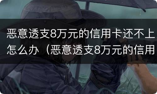 恶意透支8万元的信用卡还不上怎么办（恶意透支8万元的信用卡还不上怎么办呢）