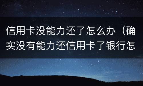 信用卡没能力还了怎么办（确实没有能力还信用卡了银行怎么处理）