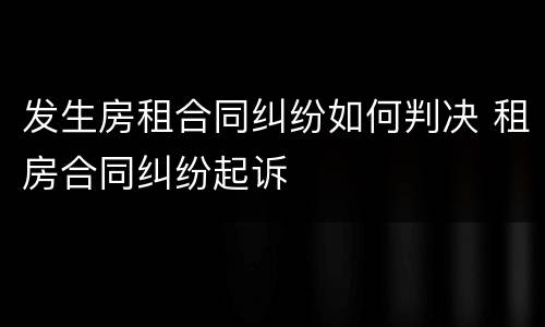 发生房租合同纠纷如何判决 租房合同纠纷起诉