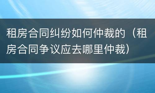 租房合同纠纷如何仲裁的（租房合同争议应去哪里仲裁）