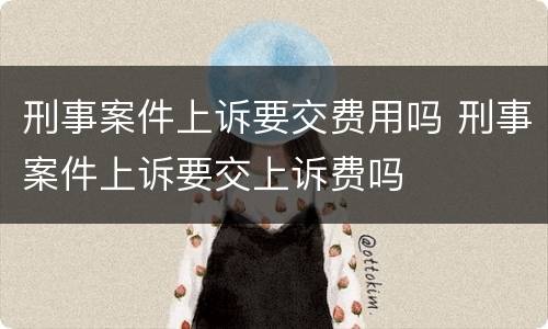 刑事案件上诉要交费用吗 刑事案件上诉要交上诉费吗