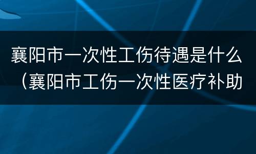 襄阳市一次性工伤待遇是什么（襄阳市工伤一次性医疗补助金）