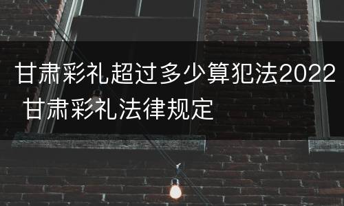 甘肃彩礼超过多少算犯法2022 甘肃彩礼法律规定