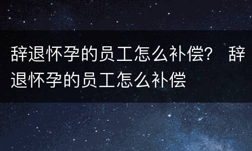辞退怀孕的员工怎么补偿？ 辞退怀孕的员工怎么补偿