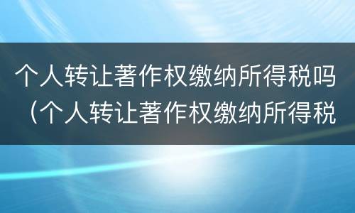 个人转让著作权缴纳所得税吗（个人转让著作权缴纳所得税吗怎么交）