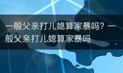 一般父亲打儿媳算家暴吗? 一般父亲打儿媳算家暴吗