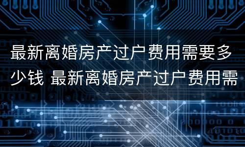 最新离婚房产过户费用需要多少钱 最新离婚房产过户费用需要多少钱一年