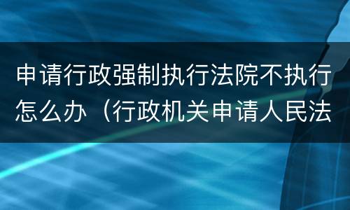 申请行政强制执行法院不执行怎么办（行政机关申请人民法院强制执行不需要）