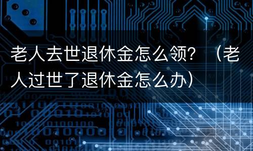 老人去世退休金怎么领？（老人过世了退休金怎么办）