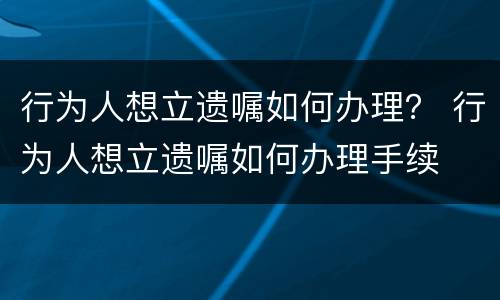 行为人想立遗嘱如何办理？ 行为人想立遗嘱如何办理手续