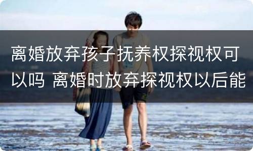 离婚放弃孩子抚养权探视权可以吗 离婚时放弃探视权以后能不能再争取