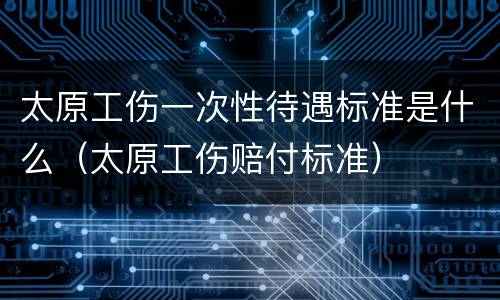 太原工伤一次性待遇标准是什么（太原工伤赔付标准）