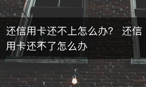 还信用卡还不上怎么办？ 还信用卡还不了怎么办