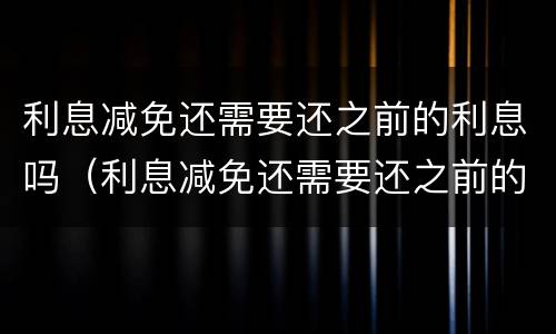 利息减免还需要还之前的利息吗（利息减免还需要还之前的利息吗对吗）