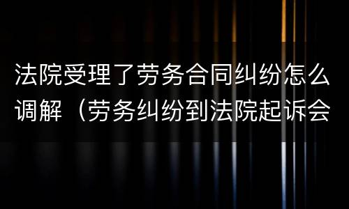法院受理了劳务合同纠纷怎么调解（劳务纠纷到法院起诉会调解吗）