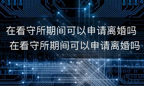 在看守所期间可以申请离婚吗 在看守所期间可以申请离婚吗