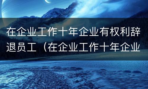 在企业工作十年企业有权利辞退员工（在企业工作十年企业有权利辞退员工吗）