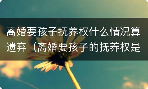 离婚要孩子抚养权什么情况算遗弃（离婚要孩子的抚养权是什么意思）