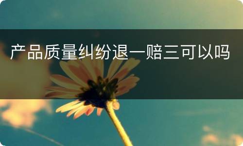 产品质量纠纷退一赔三可以吗