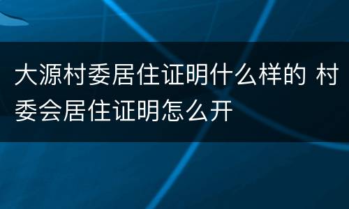 大源村委居住证明什么样的 村委会居住证明怎么开