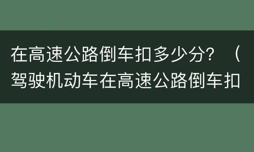 在高速公路倒车扣多少分？（驾驶机动车在高速公路倒车扣多少分）