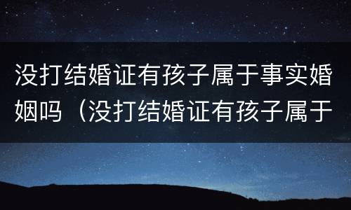 没打结婚证有孩子属于事实婚姻吗（没打结婚证有孩子属于事实婚姻吗知乎）