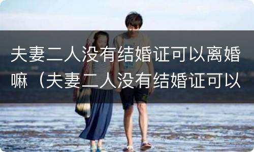 夫妻二人没有结婚证可以离婚嘛（夫妻二人没有结婚证可以离婚嘛女方）