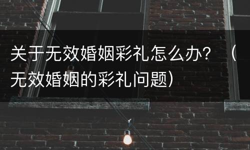 关于无效婚姻彩礼怎么办？（无效婚姻的彩礼问题）