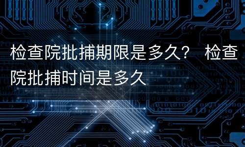 检查院批捕期限是多久？ 检查院批捕时间是多久