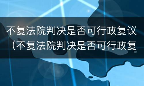 不复法院判决是否可行政复议（不复法院判决是否可行政复议申请）