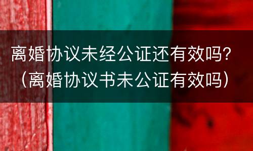 离婚协议未经公证还有效吗？（离婚协议书未公证有效吗）