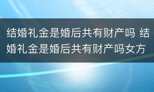 结婚礼金是婚后共有财产吗 结婚礼金是婚后共有财产吗女方