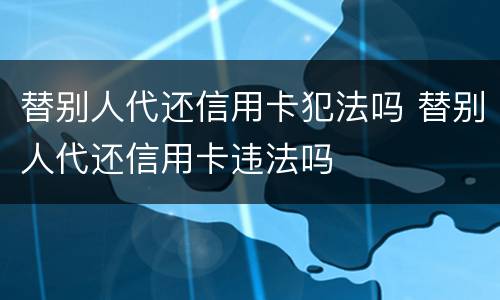 替别人代还信用卡犯法吗 替别人代还信用卡违法吗