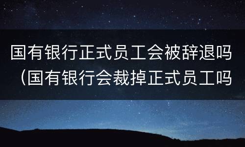 国有银行正式员工会被辞退吗（国有银行会裁掉正式员工吗）
