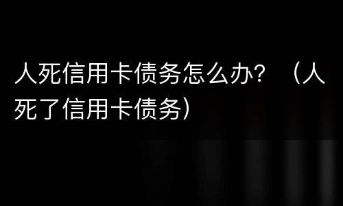 人死信用卡债务怎么办？（人死了信用卡债务）