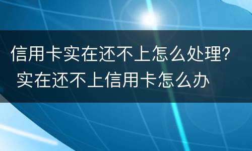 信用卡实在还不上怎么处理？ 实在还不上信用卡怎么办