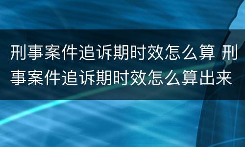 刑事案件追诉期时效怎么算 刑事案件追诉期时效怎么算出来的