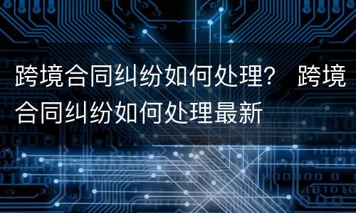 跨境合同纠纷如何处理？ 跨境合同纠纷如何处理最新