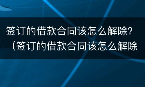 签订的借款合同该怎么解除？（签订的借款合同该怎么解除抵押）