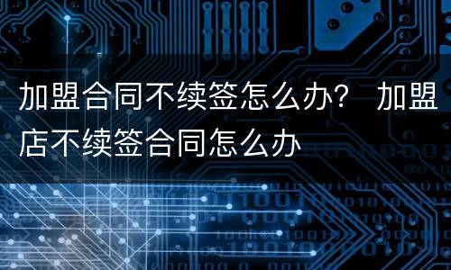 加盟合同不续签怎么办？ 加盟店不续签合同怎么办