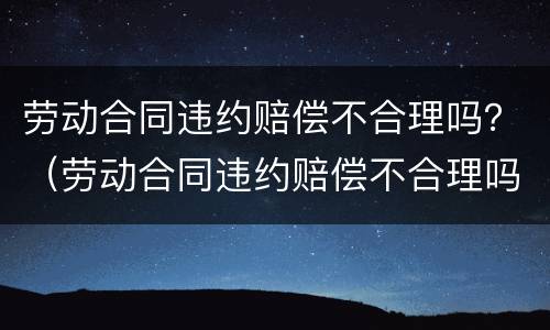 劳动合同违约赔偿不合理吗？（劳动合同违约赔偿不合理吗怎么办）