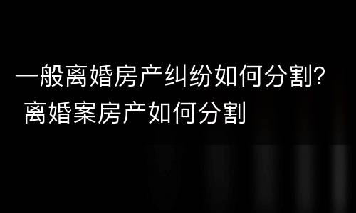 一般离婚房产纠纷如何分割？ 离婚案房产如何分割
