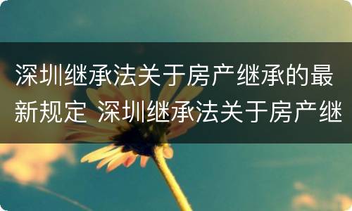 深圳继承法关于房产继承的最新规定 深圳继承法关于房产继承的最新规定文件