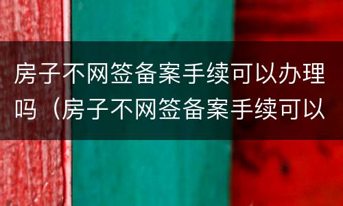 房子不网签备案手续可以办理吗（房子不网签备案手续可以办理吗多少钱）