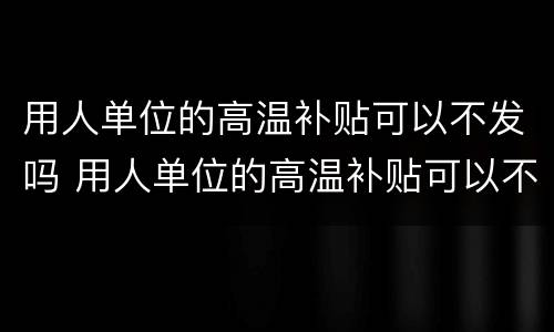 用人单位的高温补贴可以不发吗 用人单位的高温补贴可以不发吗