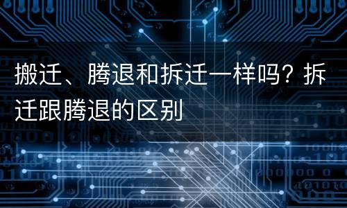 搬迁、腾退和拆迁一样吗? 拆迁跟腾退的区别