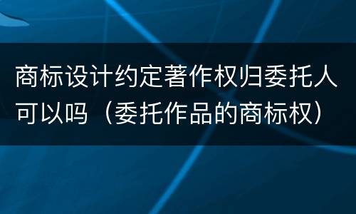 商标设计约定著作权归委托人可以吗（委托作品的商标权）