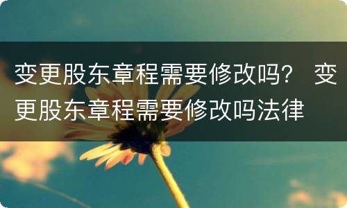 变更股东章程需要修改吗？ 变更股东章程需要修改吗法律