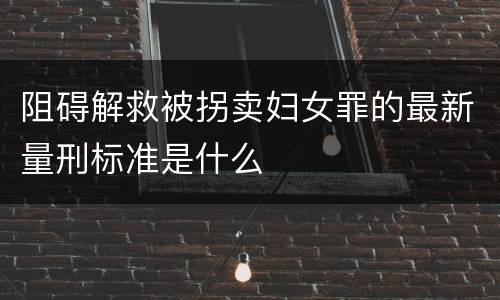阻碍解救被拐卖妇女罪的最新量刑标准是什么