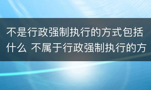 不是行政强制执行的方式包括什么 不属于行政强制执行的方式的是什么